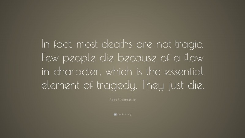 John Chancellor Quote: “In fact, most deaths are not tragic. Few people die because of a flaw in character, which is the essential element of tragedy. They just die.”