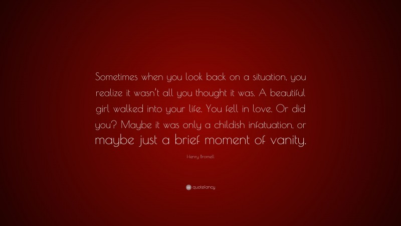 Henry Bromell Quote: “Sometimes when you look back on a situation, you realize it wasn’t all you thought it was. A beautiful girl walked into your life. You fell in love. Or did you? Maybe it was only a childish infatuation, or maybe just a brief moment of vanity.”