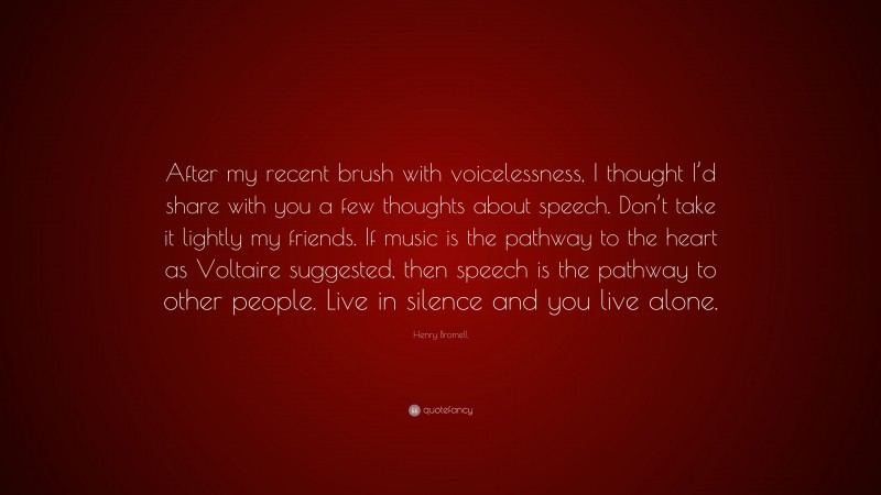 Henry Bromell Quote: “After my recent brush with voicelessness, I thought I’d share with you a few thoughts about speech. Don’t take it lightly my friends. If music is the pathway to the heart as Voltaire suggested, then speech is the pathway to other people. Live in silence and you live alone.”
