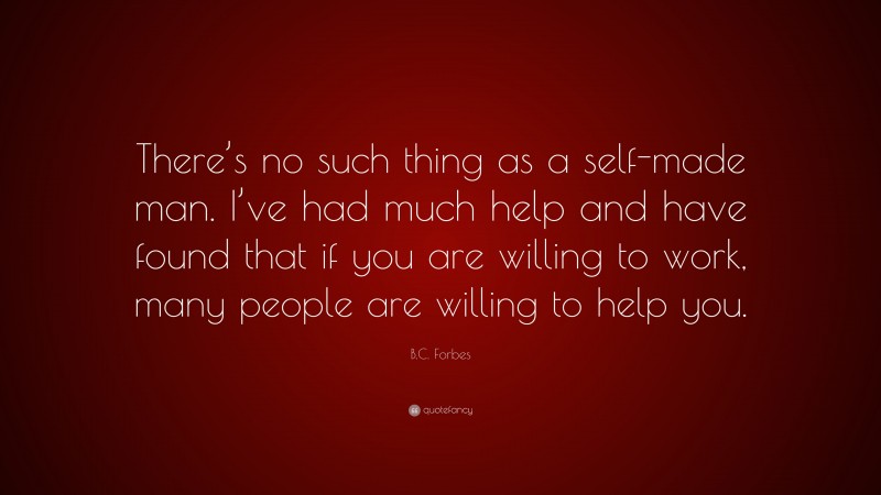 B.C. Forbes Quote: “There’s no such thing as a self-made man. I’ve had much help and have found that if you are willing to work, many people are willing to help you.”