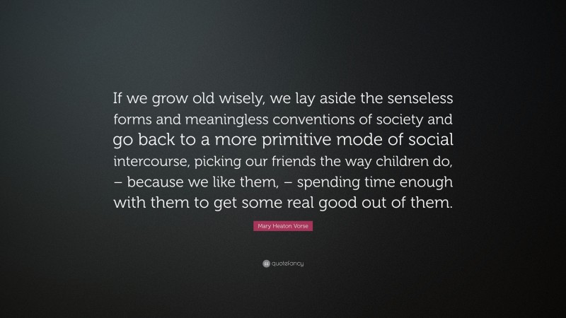 Mary Heaton Vorse Quote: “If we grow old wisely, we lay aside the senseless forms and meaningless conventions of society and go back to a more primitive mode of social intercourse, picking our friends the way children do, – because we like them, – spending time enough with them to get some real good out of them.”