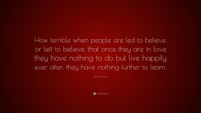 Gerald Vann Quote: “How terrible when people are led to believe, or left to believe, that once they are in love they have nothing to do but live happily ever after, they have nothing further to learn.”