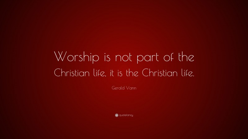 Gerald Vann Quote: “Worship is not part of the Christian life, it is the Christian life.”