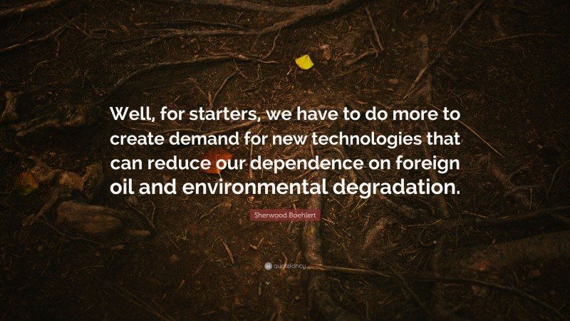Sherwood Boehlert Quote: “Well, for starters, we have to do more to create demand for new technologies that can reduce our dependence on foreign oil and environmental degradation.”