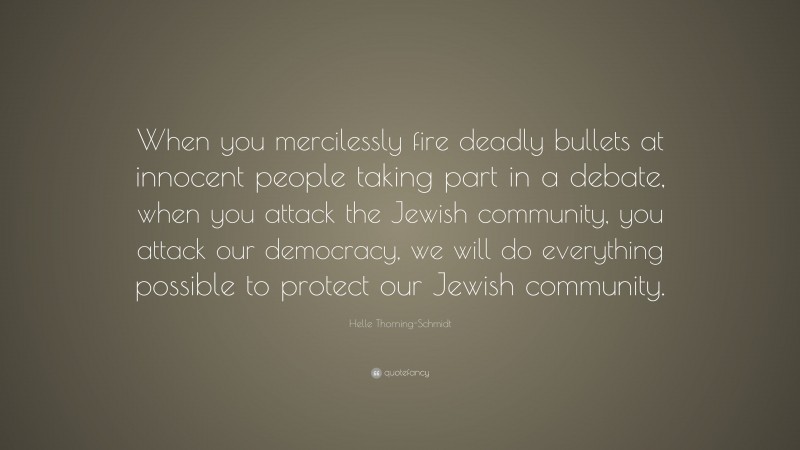 Helle Thorning-Schmidt Quote: “When you mercilessly fire deadly bullets at innocent people taking part in a debate, when you attack the Jewish community, you attack our democracy, we will do everything possible to protect our Jewish community.”