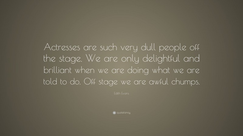 Edith Evans Quote: “Actresses are such very dull people off the stage. We are only delightful and brilliant when we are doing what we are told to do. Off stage we are awful chumps.”