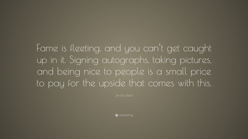 Jerome Bettis Quote: “Fame is fleeting, and you can’t get caught up in it. Signing autographs, taking pictures, and being nice to people is a small price to pay for the upside that comes with this.”