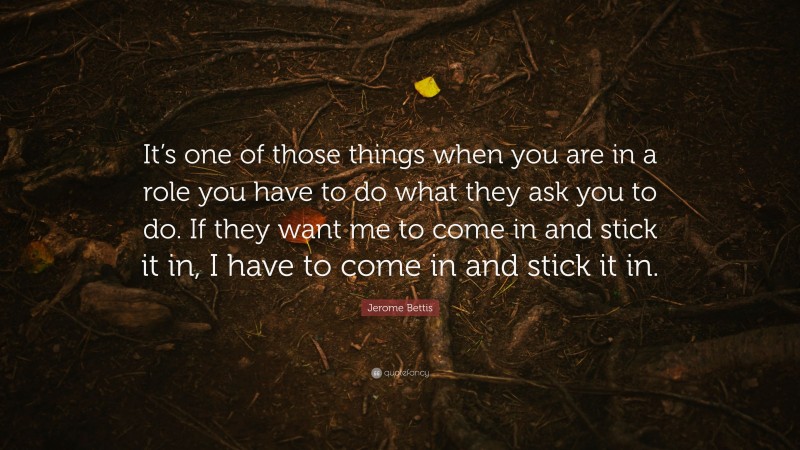 Jerome Bettis Quote: “It’s one of those things when you are in a role you have to do what they ask you to do. If they want me to come in and stick it in, I have to come in and stick it in.”