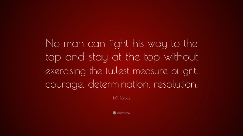 B.C. Forbes Quote: “No man can fight his way to the top and stay at the top without exercising the fullest measure of grit, courage, determination, resolution.”