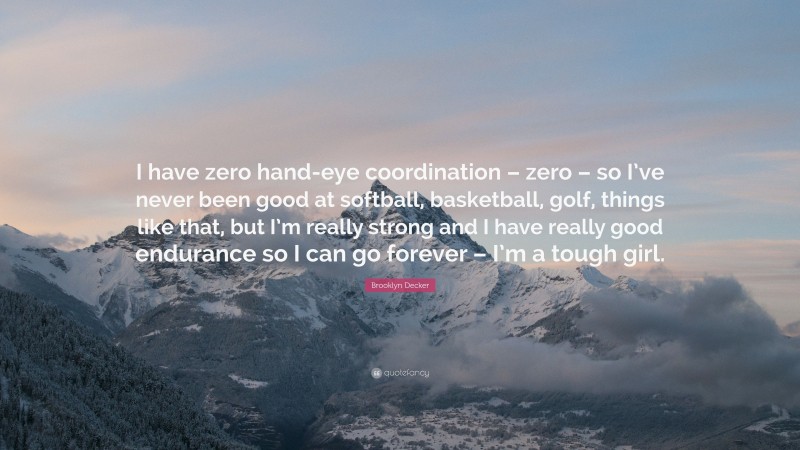 Brooklyn Decker Quote: “I have zero hand-eye coordination – zero – so I’ve never been good at softball, basketball, golf, things like that, but I’m really strong and I have really good endurance so I can go forever – I’m a tough girl.”