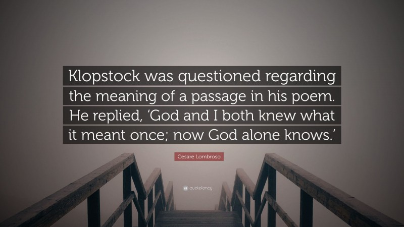 Cesare Lombroso Quote: “Klopstock was questioned regarding the meaning of a passage in his poem. He replied, ‘God and I both knew what it meant once; now God alone knows.’”