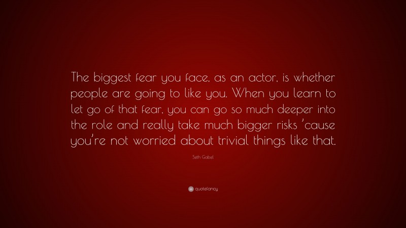 Seth Gabel Quote: “The biggest fear you face, as an actor, is whether people are going to like you. When you learn to let go of that fear, you can go so much deeper into the role and really take much bigger risks ’cause you’re not worried about trivial things like that.”