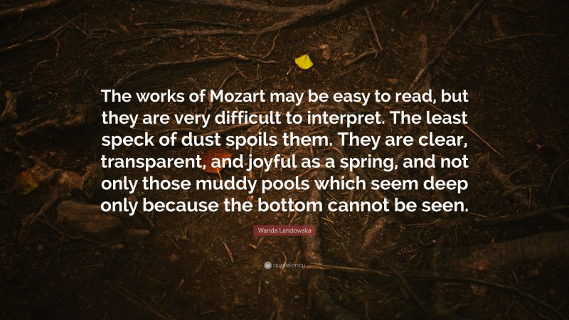 Wanda Landowska Quote: “The works of Mozart may be easy to read, but they are very difficult to interpret. The least speck of dust spoils them. They are clear, transparent, and joyful as a spring, and not only those muddy pools which seem deep only because the bottom cannot be seen.”