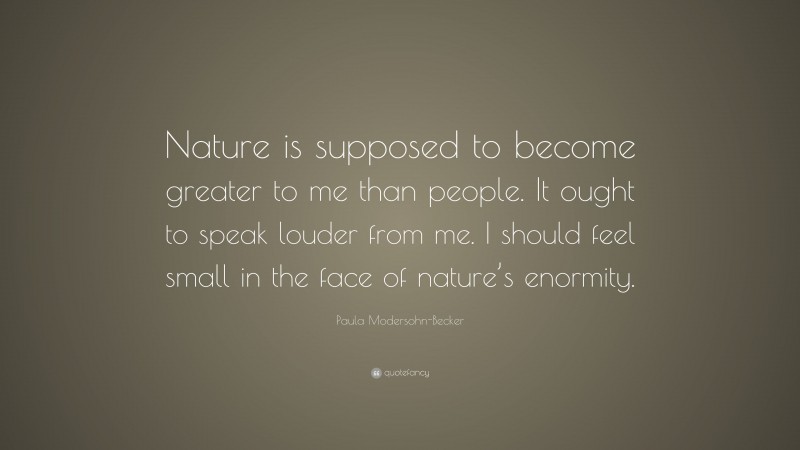 Paula Modersohn-Becker Quote: “Nature is supposed to become greater to me than people. It ought to speak louder from me. I should feel small in the face of nature’s enormity.”