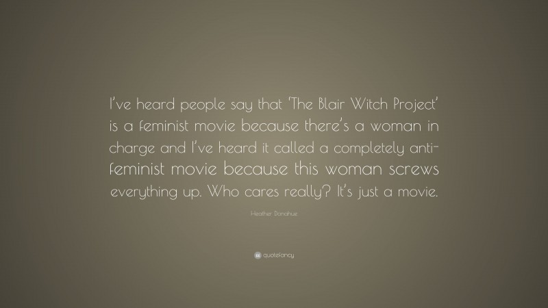 Heather Donahue Quote: “I’ve heard people say that ‘The Blair Witch Project’ is a feminist movie because there’s a woman in charge and I’ve heard it called a completely anti-feminist movie because this woman screws everything up. Who cares really? It’s just a movie.”
