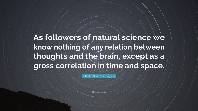 Charles Scott Sherrington Quote: “As followers of natural science we know nothing of any relation between thoughts and the brain, except as a gross correlation in time and space.”