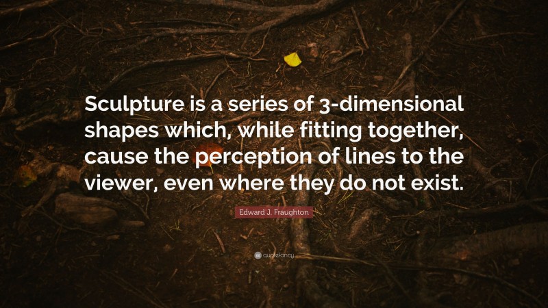Edward J. Fraughton Quote: “Sculpture is a series of 3-dimensional shapes which, while fitting together, cause the perception of lines to the viewer, even where they do not exist.”
