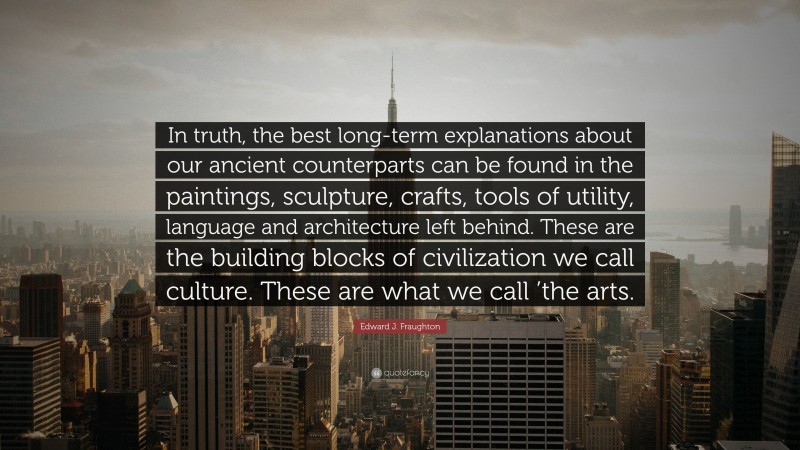 Edward J. Fraughton Quote: “In truth, the best long-term explanations about our ancient counterparts can be found in the paintings, sculpture, crafts, tools of utility, language and architecture left behind. These are the building blocks of civilization we call culture. These are what we call ’the arts.”