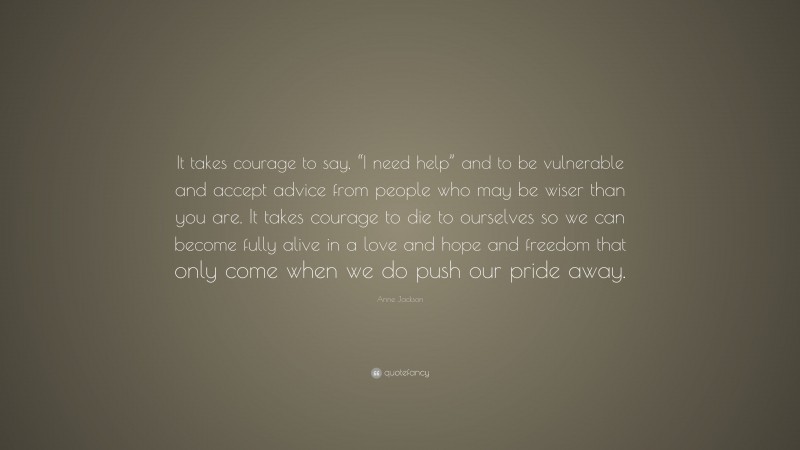 Anne Jackson Quote: “It takes courage to say, “I need help” and to be vulnerable and accept advice from people who may be wiser than you are. It takes courage to die to ourselves so we can become fully alive in a love and hope and freedom that only come when we do push our pride away.”