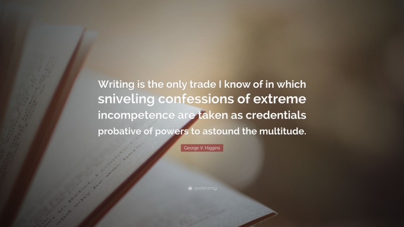 George V. Higgins Quote: “Writing is the only trade I know of in which sniveling confessions of extreme incompetence are taken as credentials probative of powers to astound the multitude.”
