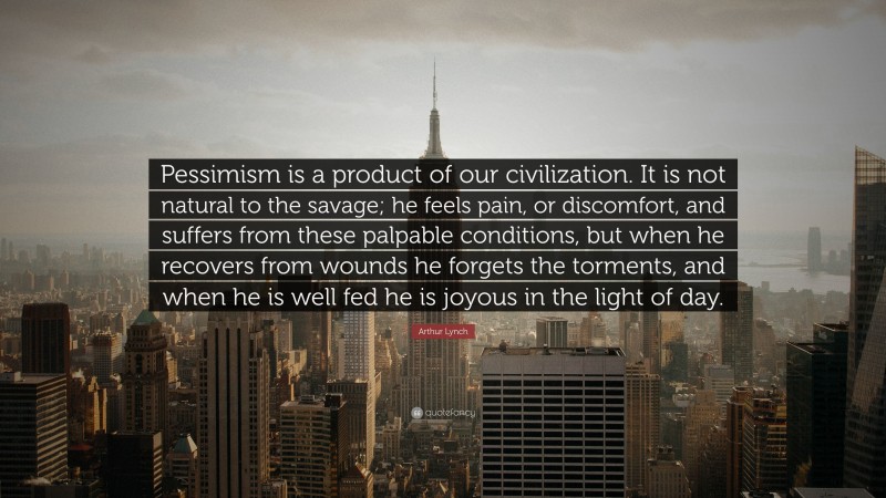 Arthur Lynch Quote: “Pessimism is a product of our civilization. It is not natural to the savage; he feels pain, or discomfort, and suffers from these palpable conditions, but when he recovers from wounds he forgets the torments, and when he is well fed he is joyous in the light of day.”