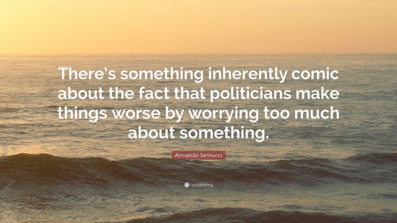 Armando Iannucci Quote: “There’s something inherently comic about the fact that politicians make things worse by worrying too much about something.”