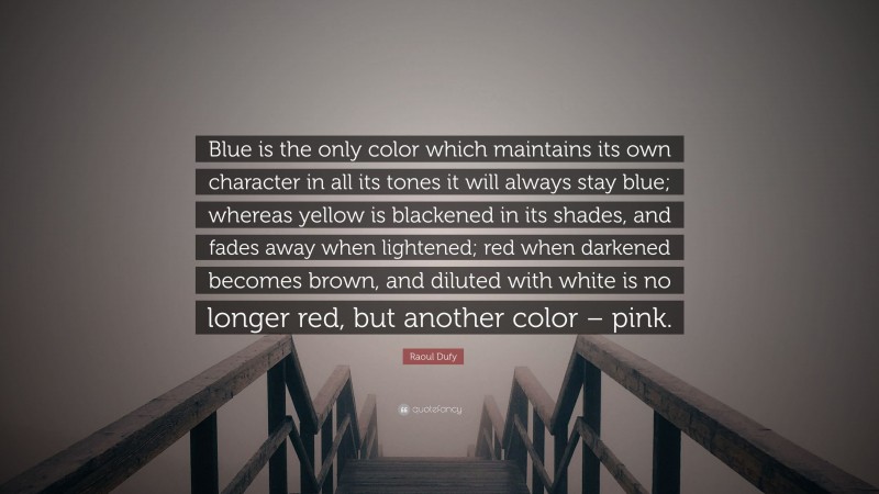 Raoul Dufy Quote: “Blue is the only color which maintains its own character in all its tones it will always stay blue; whereas yellow is blackened in its shades, and fades away when lightened; red when darkened becomes brown, and diluted with white is no longer red, but another color – pink.”
