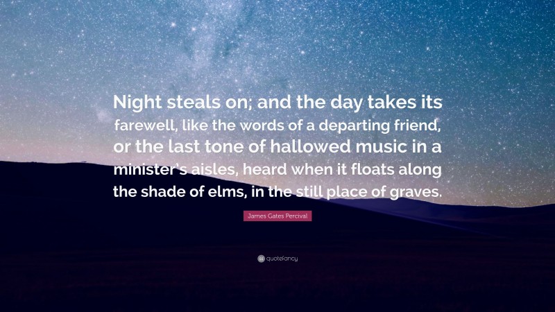 James Gates Percival Quote: “Night steals on; and the day takes its farewell, like the words of a departing friend, or the last tone of hallowed music in a minister’s aisles, heard when it floats along the shade of elms, in the still place of graves.”