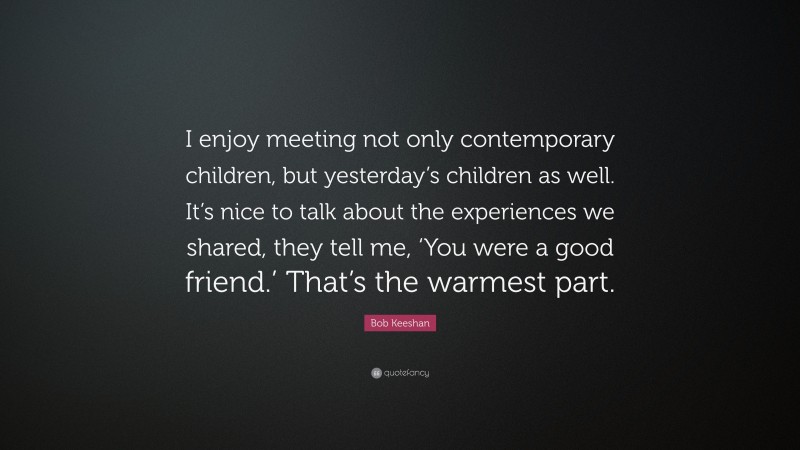 Bob Keeshan Quote: “I enjoy meeting not only contemporary children, but yesterday’s children as well. It’s nice to talk about the experiences we shared, they tell me, ‘You were a good friend.’ That’s the warmest part.”