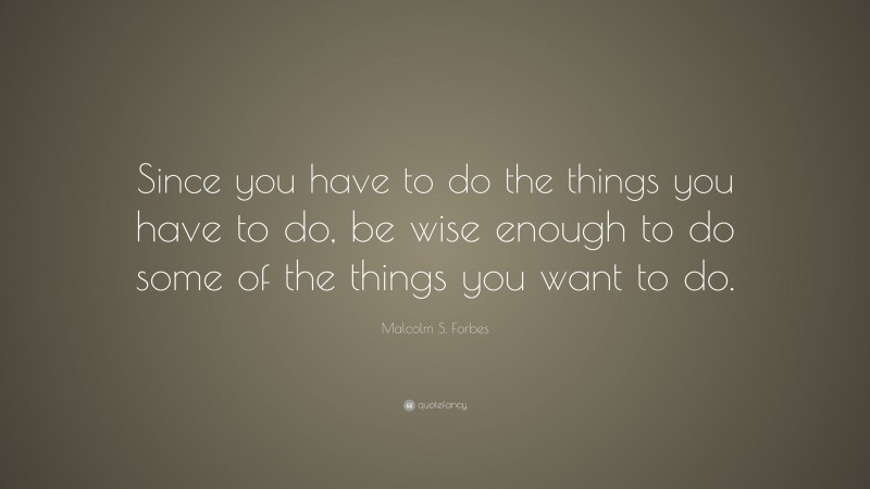 Malcolm S. Forbes Quote: “Since you have to do the things you have to do, be wise enough to do some of the things you want to do.”
