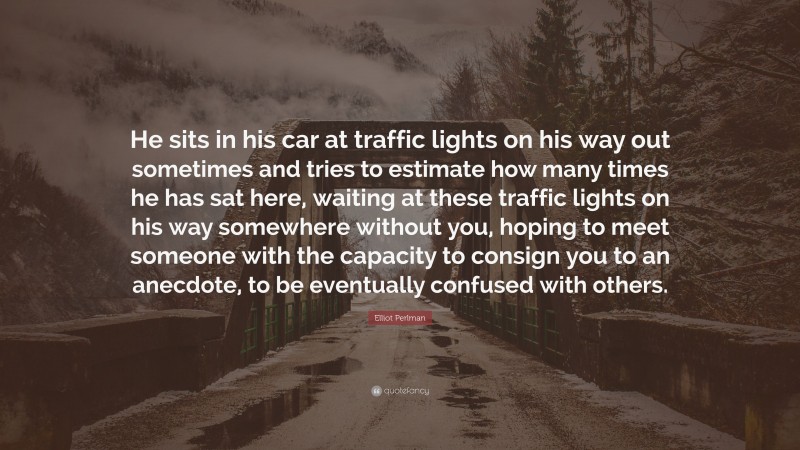 Elliot Perlman Quote: “He sits in his car at traffic lights on his way out sometimes and tries to estimate how many times he has sat here, waiting at these traffic lights on his way somewhere without you, hoping to meet someone with the capacity to consign you to an anecdote, to be eventually confused with others.”