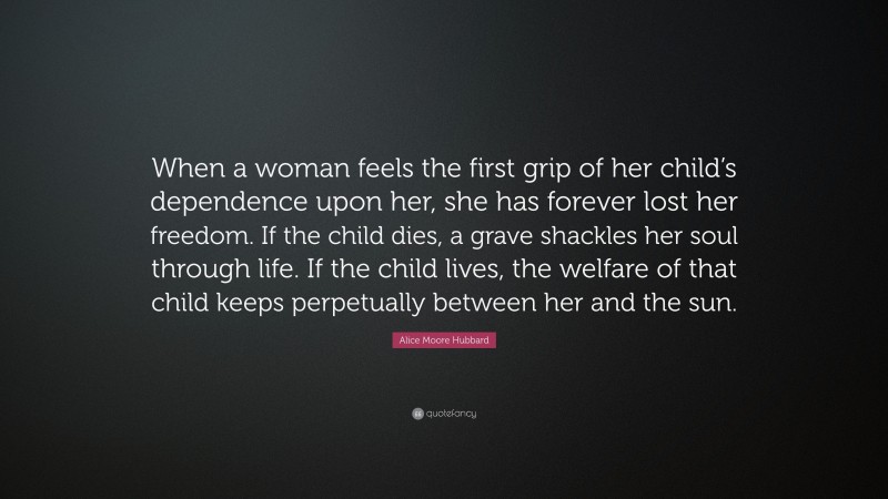 Alice Moore Hubbard Quote: “When a woman feels the first grip of her child’s dependence upon her, she has forever lost her freedom. If the child dies, a grave shackles her soul through life. If the child lives, the welfare of that child keeps perpetually between her and the sun.”