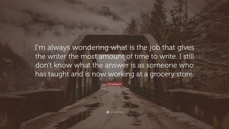Ali Liebegott Quote: “I’m always wondering what is the job that gives the writer the most amount of time to write. I still don’t know what the answer is as someone who has taught and is now working at a grocery store.”