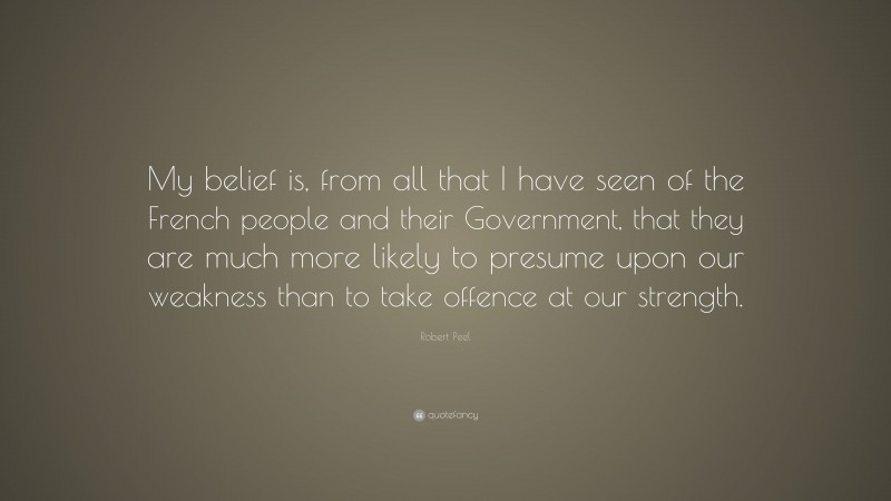 Robert Peel Quote: “My belief is, from all that I have seen of the French people and their Government, that they are much more likely to presume upon our weakness than to take offence at our strength.”