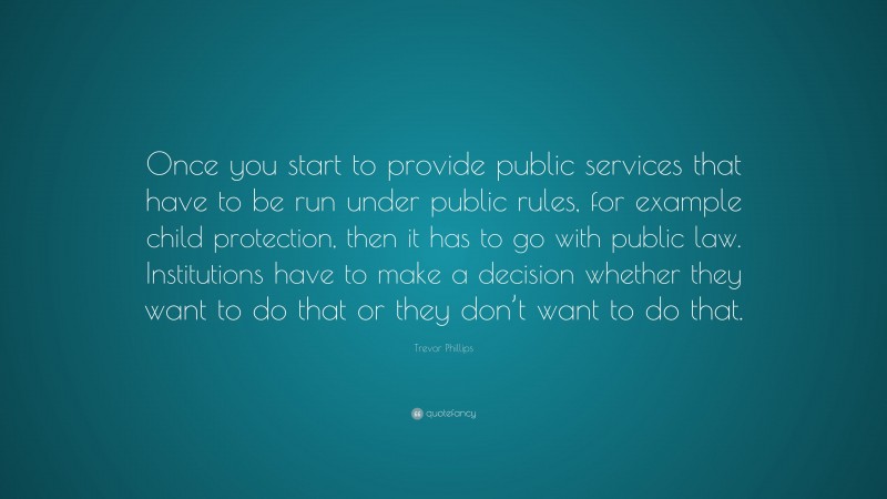 Trevor Phillips Quote: “Once you start to provide public services that have to be run under public rules, for example child protection, then it has to go with public law. Institutions have to make a decision whether they want to do that or they don’t want to do that.”