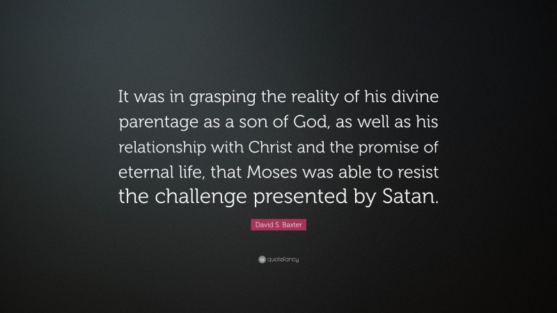 David S. Baxter Quote: “It was in grasping the reality of his divine parentage as a son of God, as well as his relationship with Christ and the promise of eternal life, that Moses was able to resist the challenge presented by Satan.”