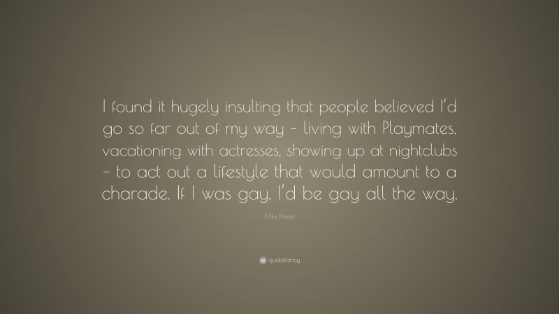 Mike Piazza Quote: “I found it hugely insulting that people believed I’d go so far out of my way – living with Playmates, vacationing with actresses, showing up at nightclubs – to act out a lifestyle that would amount to a charade. If I was gay, I’d be gay all the way.”