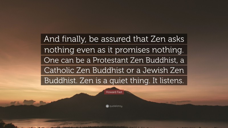 Howard Fast Quote: “And finally, be assured that Zen asks nothing even as it promises nothing. One can be a Protestant Zen Buddhist, a Catholic Zen Buddhist or a Jewish Zen Buddhist. Zen is a quiet thing. It listens.”