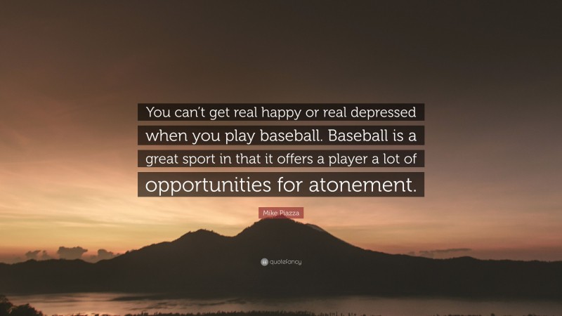Mike Piazza Quote: “You can’t get real happy or real depressed when you play baseball. Baseball is a great sport in that it offers a player a lot of opportunities for atonement.”