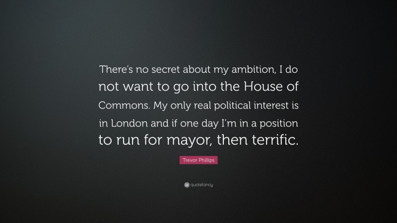 Trevor Phillips Quote: “There’s no secret about my ambition, I do not want to go into the House of Commons. My only real political interest is in London and if one day I’m in a position to run for mayor, then terrific.”