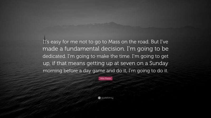 Mike Piazza Quote: “It’s easy for me not to go to Mass on the road. But I’ve made a fundamental decision. I’m going to be dedicated. I’m going to make the time. I’m going to get up, if that means getting up at seven on a Sunday morning before a day game and do it, I’m going to do it.”