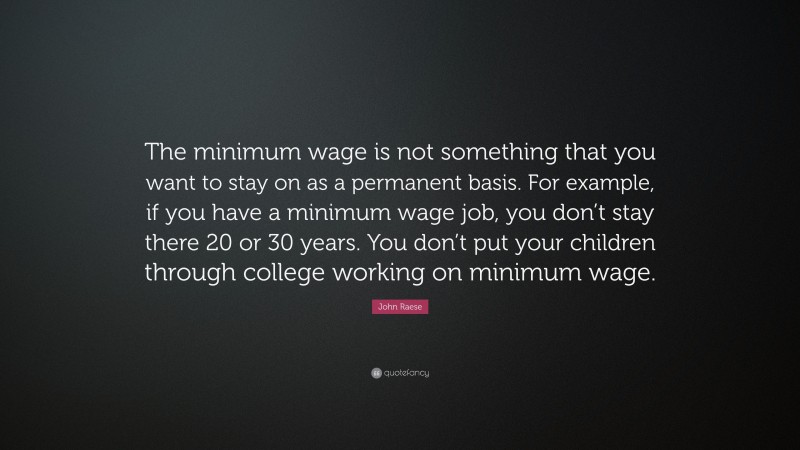 John Raese Quote: “The minimum wage is not something that you want to stay on as a permanent basis. For example, if you have a minimum wage job, you don’t stay there 20 or 30 years. You don’t put your children through college working on minimum wage.”
