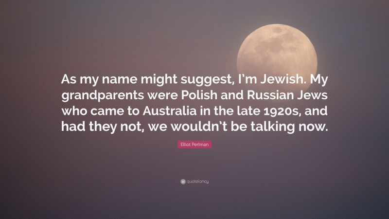 Elliot Perlman Quote: “As my name might suggest, I’m Jewish. My grandparents were Polish and Russian Jews who came to Australia in the late 1920s, and had they not, we wouldn’t be talking now.”