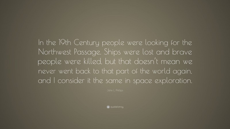 John L. Phillips Quote: “In the 19th Century people were looking for the Northwest Passage. Ships were lost and brave people were killed, but that doesn’t mean we never went back to that part of the world again, and I consider it the same in space exploration.”