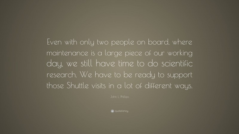 John L. Phillips Quote: “Even with only two people on board, where maintenance is a large piece of our working day, we still have time to do scientific research. We have to be ready to support those Shuttle visits in a lot of different ways.”