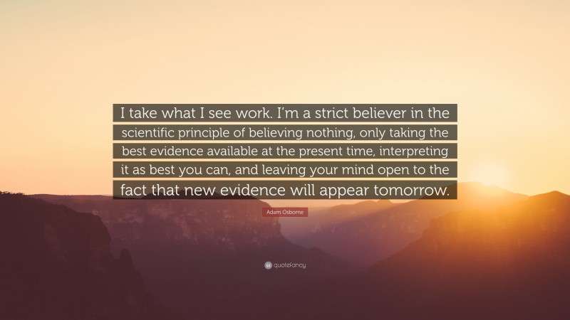 Adam Osborne Quote: “I take what I see work. I’m a strict believer in the scientific principle of believing nothing, only taking the best evidence available at the present time, interpreting it as best you can, and leaving your mind open to the fact that new evidence will appear tomorrow.”