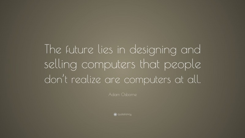 Adam Osborne Quote: “The future lies in designing and selling computers that people don’t realize are computers at all.”