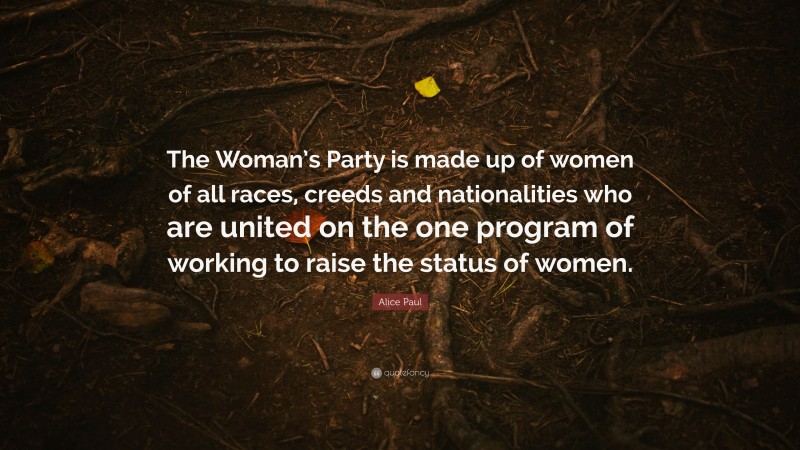 Alice Paul Quote: “The Woman’s Party is made up of women of all races, creeds and nationalities who are united on the one program of working to raise the status of women.”