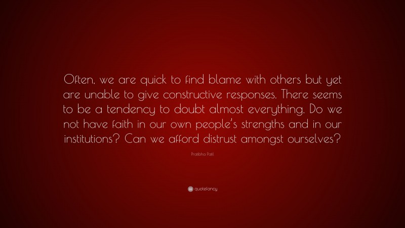 Pratibha Patil Quote: “Often, we are quick to find blame with others but yet are unable to give constructive responses. There seems to be a tendency to doubt almost everything. Do we not have faith in our own people’s strengths and in our institutions? Can we afford distrust amongst ourselves?”