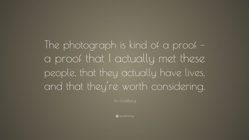 Jim Goldberg Quote: “The photograph is kind of a proof – a proof that I actually met these people, that they actually have lives, and that they’re worth considering.”
